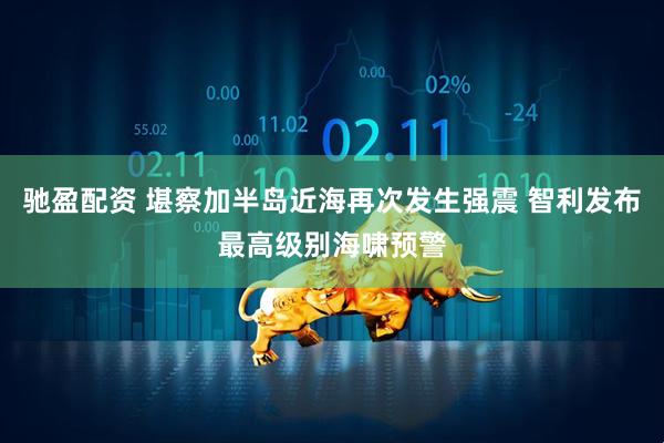 驰盈配资 堪察加半岛近海再次发生强震 智利发布最高级别海啸预警