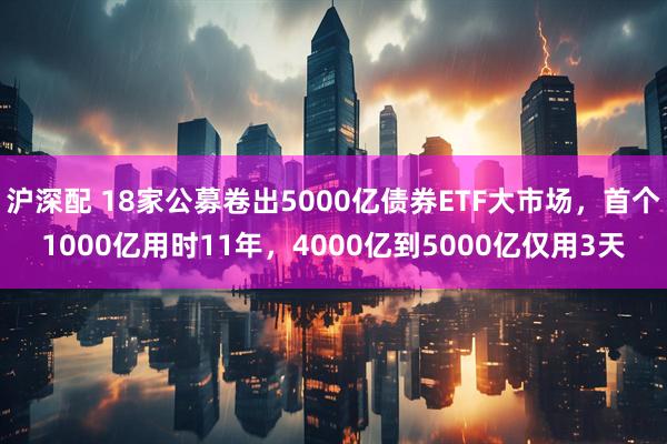沪深配 18家公募卷出5000亿债券ETF大市场，首个1000亿用时11年，4000亿到5000亿仅用3天