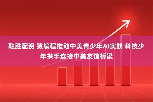 融胜配资 猿编程推动中美青少年AI实践 科技少年携手连接中美友谊桥梁