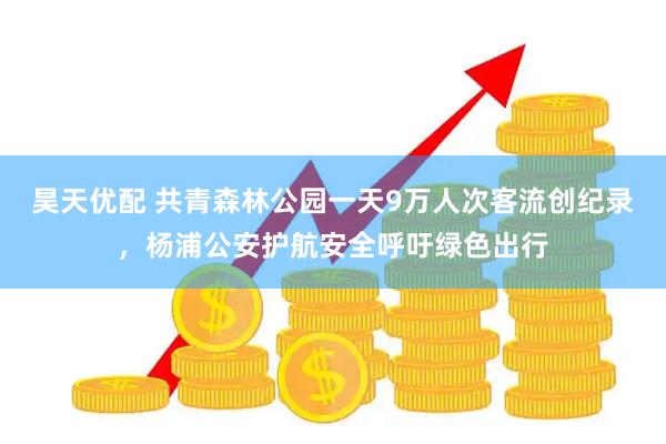 昊天优配 共青森林公园一天9万人次客流创纪录，杨浦公安护航安全呼吁绿色出行