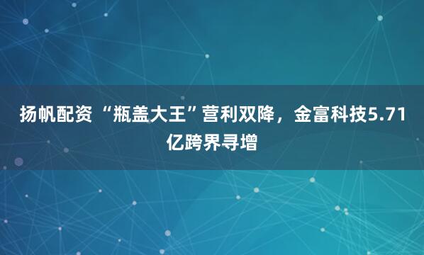 扬帆配资 “瓶盖大王”营利双降，金富科技5.71亿跨界寻增