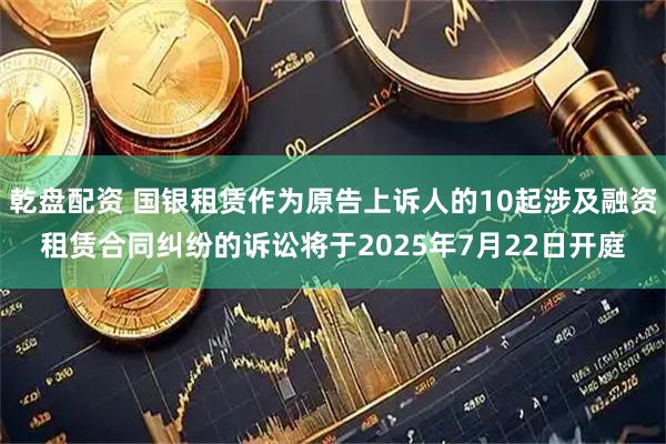乾盘配资 国银租赁作为原告上诉人的10起涉及融资租赁合同纠纷的诉讼将于2025年7月22日开庭